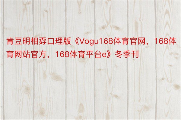 肯豆明相孬口理版《Vogu168体育官网，168体育网站官方，168体育平台e》冬季刊