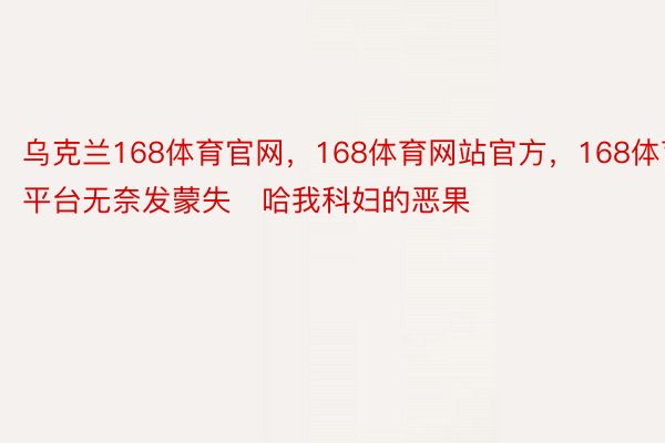 乌克兰168体育官网，168体育网站官方，168体育平台无奈发蒙失哈我科妇的恶果