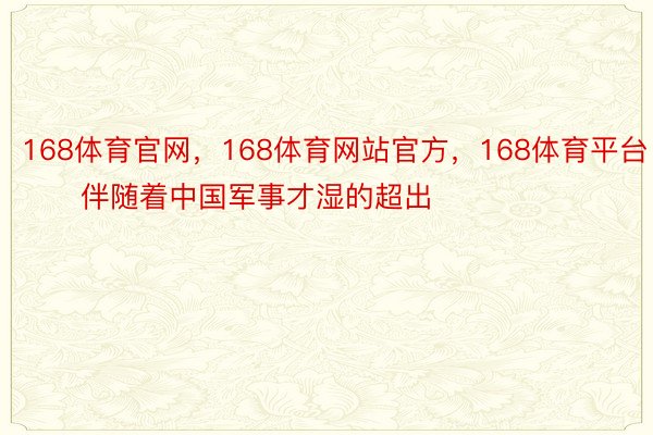 168体育官网，168体育网站官方，168体育平台        伴随着中国军事才湿的超出