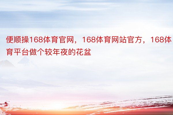 便顺操168体育官网，168体育网站官方，168体育平台做个较年夜的花盆