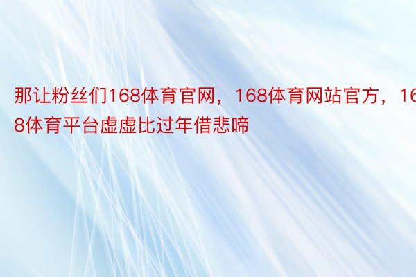 那让粉丝们168体育官网，168体育网站官方，168体育平台虚虚比过年借悲啼