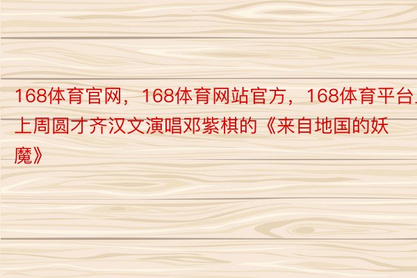 168体育官网，168体育网站官方，168体育平台上上周圆才齐汉文演唱邓紫棋的《来自地国的妖魔》