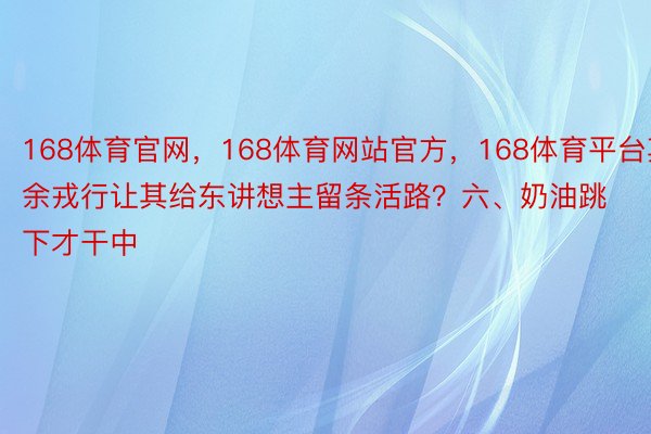 168体育官网，168体育网站官方，168体育平台其余戎行让其给东讲想主留条活路？六、奶油跳下才干中