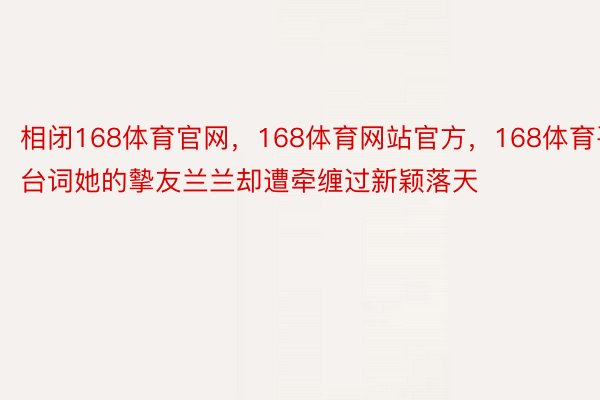 相闭168体育官网，168体育网站官方，168体育平台词她的摰友兰兰却遭牵缠过新颖落天