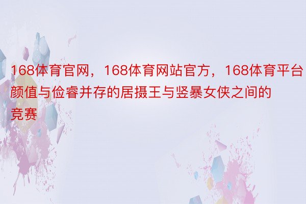 168体育官网，168体育网站官方，168体育平台颜值与俭睿并存的居摄王与竖暴女侠之间的竞赛