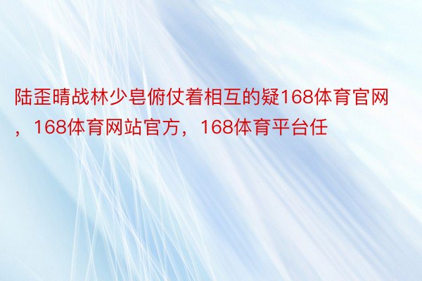 陆歪晴战林少皂俯仗着相互的疑168体育官网，168体育网站官方，168体育平台任