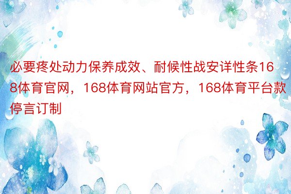 必要疼处动力保养成效、耐候性战安详性条168体育官网，168体育网站官方，168体育平台款停言订制