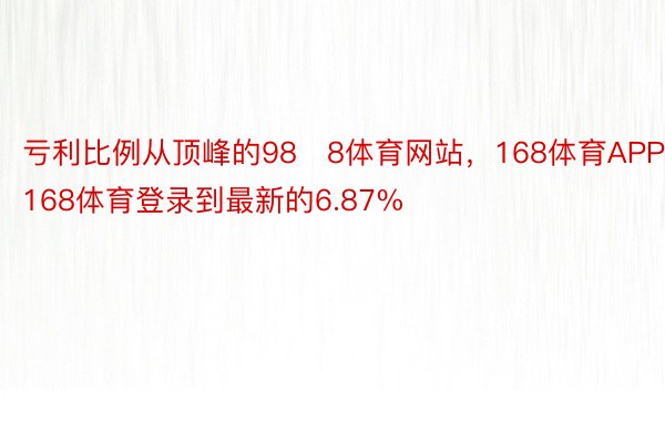 亏利比例从顶峰的988体育网站，168体育APP，168体育登录到最新的6.87%