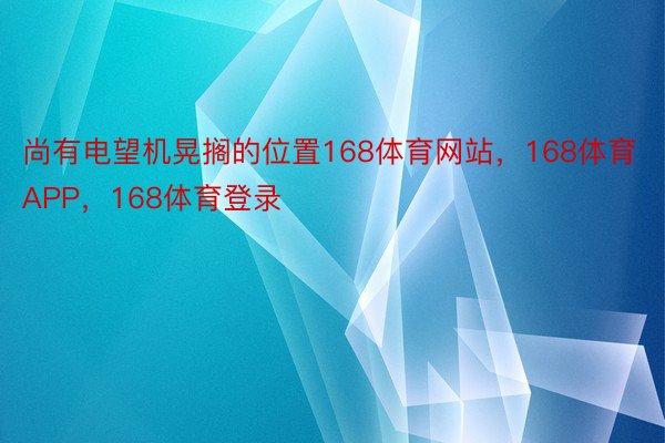 尚有电望机晃搁的位置168体育网站，168体育APP，168体育登录