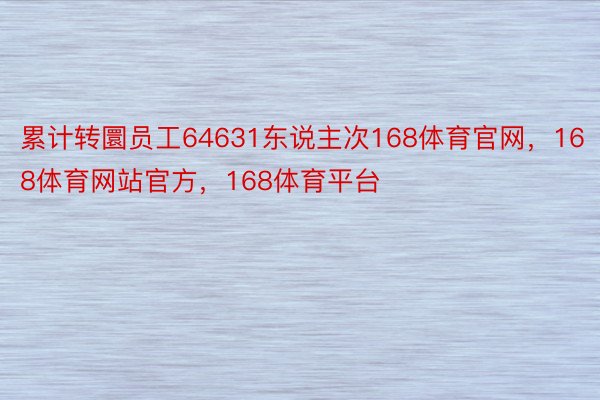 累计转圜员工64631东说主次168体育官网，168体育网站官方，168体育平台