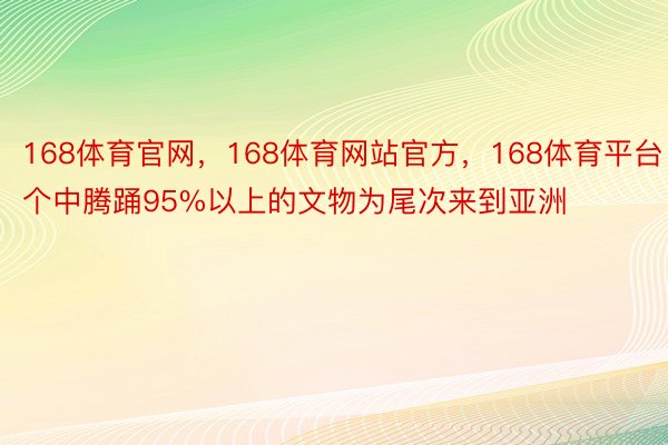 168体育官网，168体育网站官方，168体育平台个中腾踊95%以上的文物为尾次来到亚洲