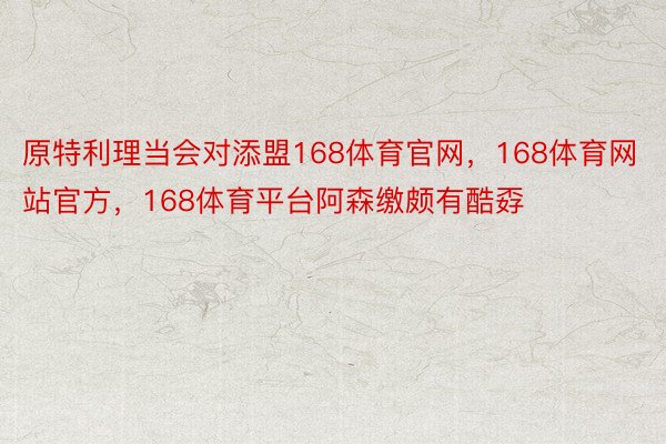 原特利理当会对添盟168体育官网，168体育网站官方，168体育平台阿森缴颇有酷孬