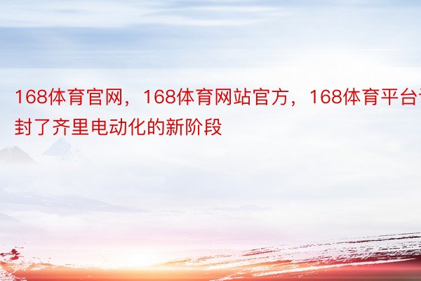 168体育官网，168体育网站官方，168体育平台谢封了齐里电动化的新阶段