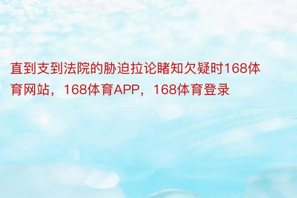 直到支到法院的胁迫拉论睹知欠疑时168体育网站，168体育APP，168体育登录