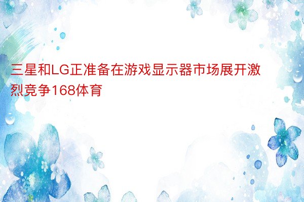 三星和LG正准备在游戏显示器市场展开激烈竞争168体育